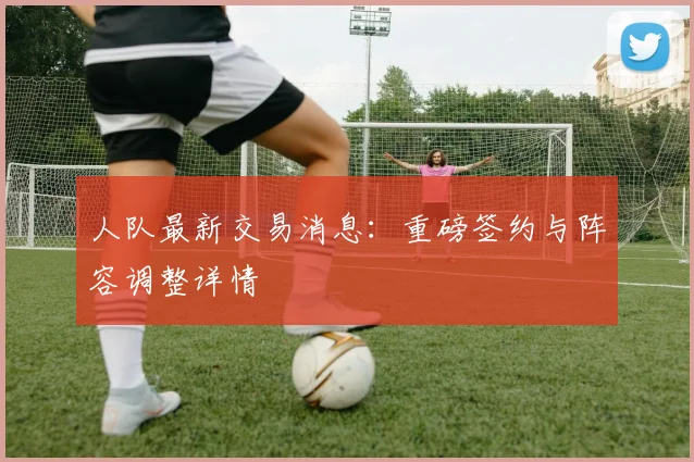 人队最新交易消息：重磅签约与阵容调整详情