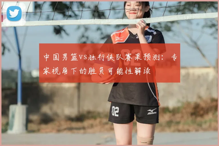 中国男篮vs独行侠队赛果预测：专家视角下的胜负可能性解读