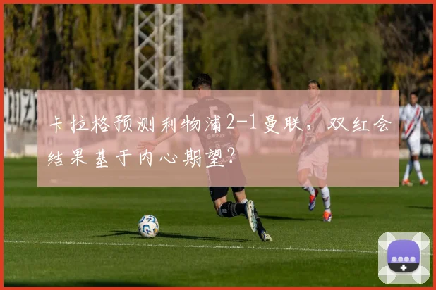 卡拉格预测利物浦2-1曼联，双红会结果基于内心期望？