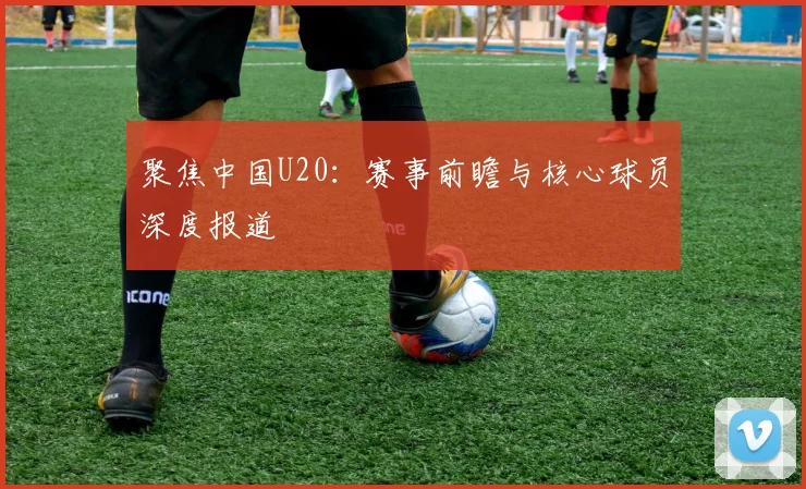 聚焦中国U20：赛事前瞻与核心球员深度报道