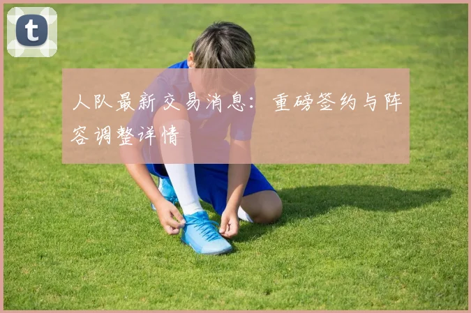 人队最新交易消息:重磅签约与阵容调整详情