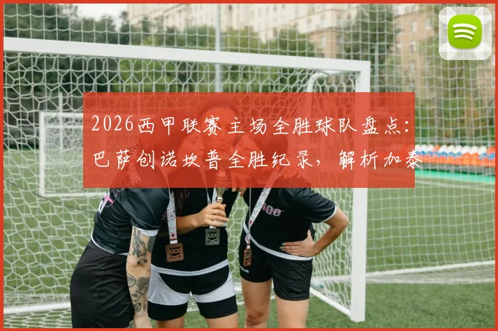 2026西甲联赛主场全胜球队盘点：巴萨创诺坎普全胜纪录，解析加泰罗尼亚球队制霸主场的战术体系与数据