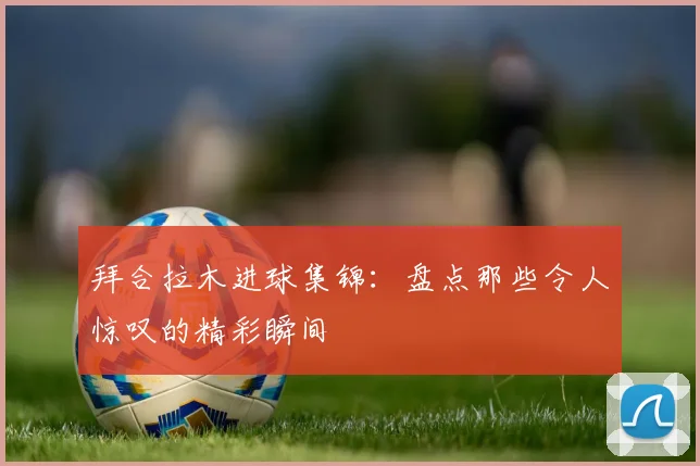 拜合拉木进球集锦：盘点那些令人惊叹的精彩瞬间