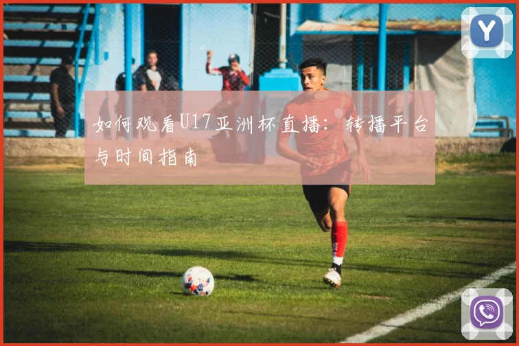 如何观看U17亚洲杯直播：转播平台与时间指南