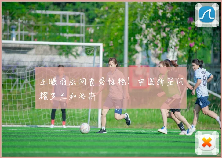 王曦雨法网首秀惊艳！中国新星闪耀罗兰加洛斯