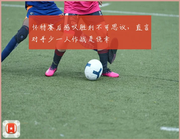 怀特赛后感叹胜利不可思议，直言对手少一人作战是侥幸