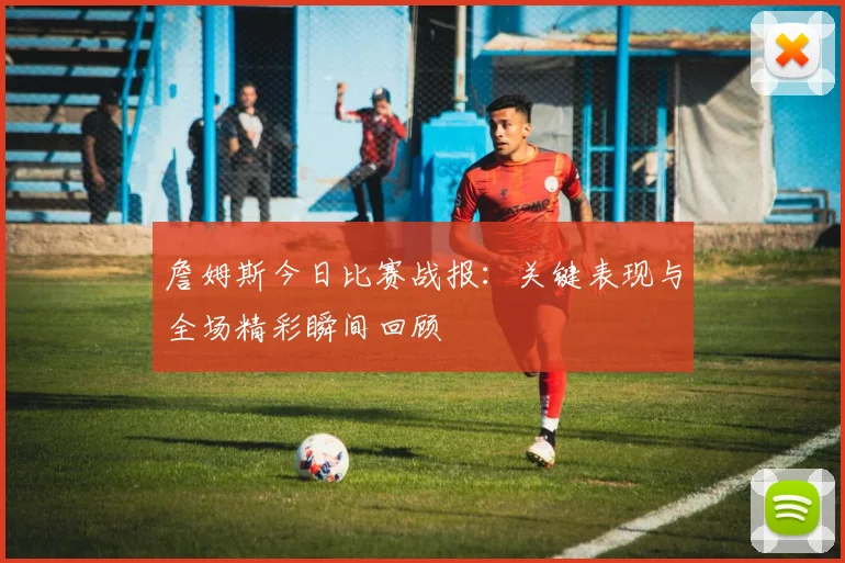 詹姆斯今日比赛战报:关键表现与全场精彩瞬间回顾