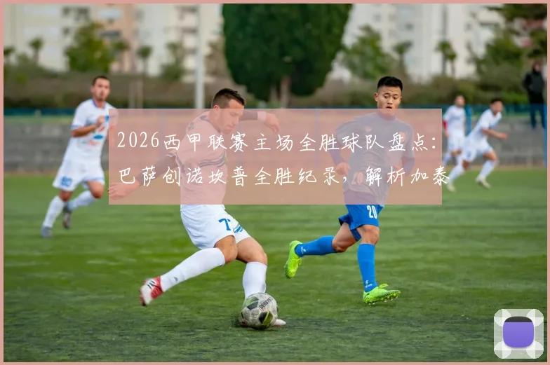 2026西甲联赛主场全胜球队盘点:巴萨创诺坎普全胜纪录,解析加泰罗尼亚球队制霸主场的战术体系与数据