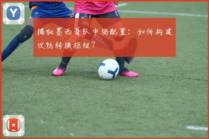 揭秘墨西哥队中场配置：如何构建攻防转换枢纽？