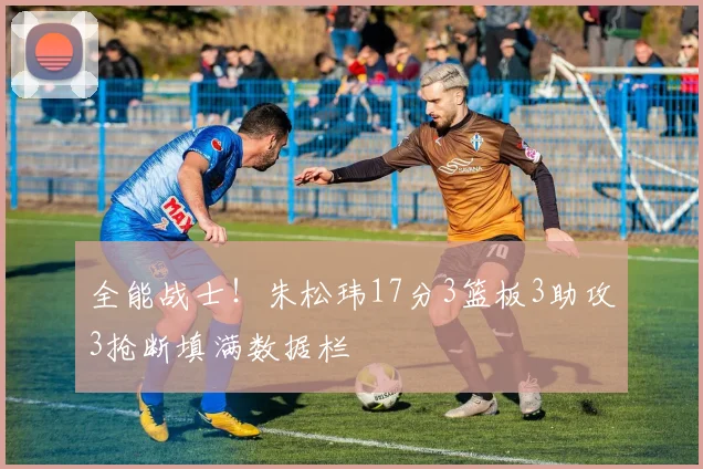 全能战士！朱松玮17分3篮板3助攻3抢断填满数据栏