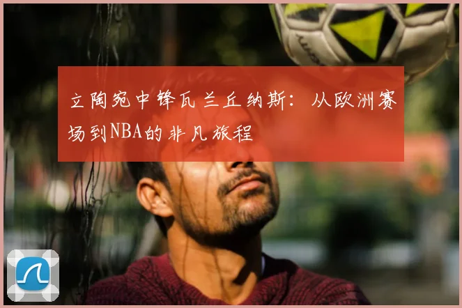 立陶宛中锋瓦兰丘纳斯:从欧洲赛场到NBA的非凡旅程