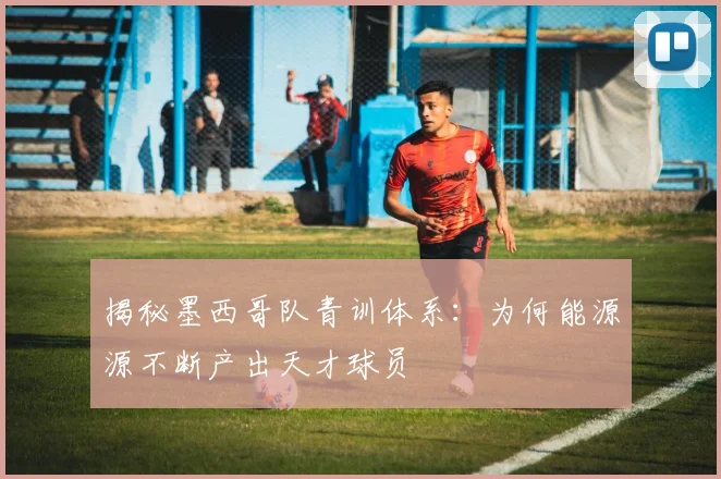 揭秘墨西哥队青训体系:为何能源源不断产出天才球员