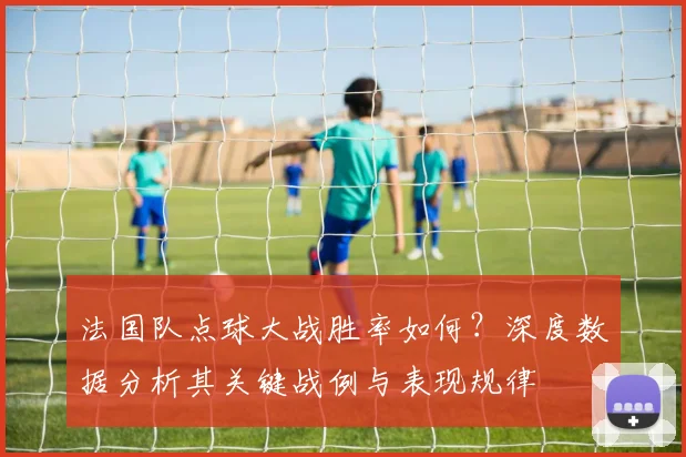 法国队点球大战胜率如何?深度数据分析其关键战例与表现规律