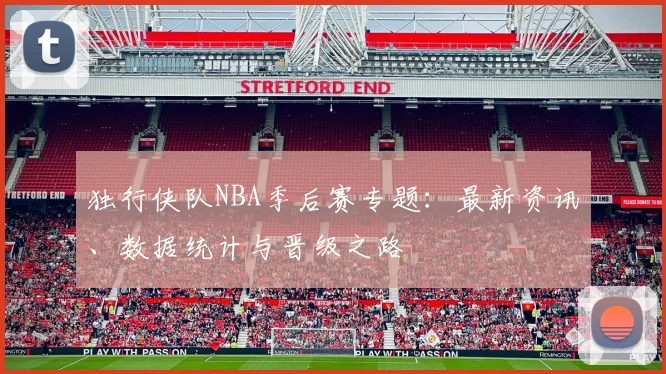 独行侠队NBA季后赛专题:最新资讯、数据统计与晋级之路