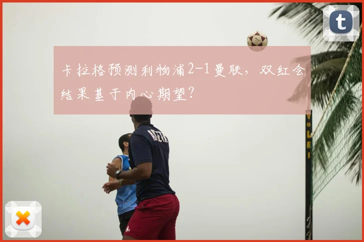 卡拉格预测利物浦2-1曼联，双红会结果基于内心期望？