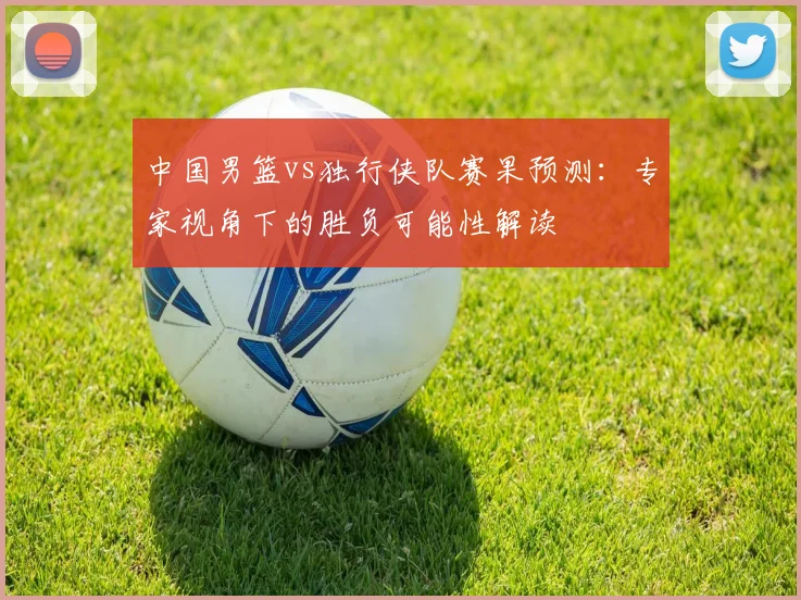 中国男篮vs独行侠队赛果预测:专家视角下的胜负可能性解读