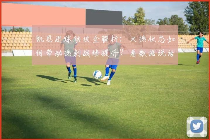 凯恩进球助攻全解析:火热状态如何带动热刺战绩提升?看数据说话