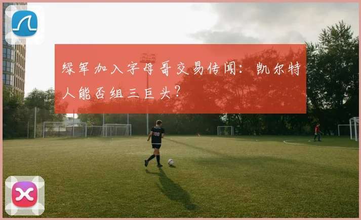 绿军加入字母哥交易传闻：凯尔特人能否组三巨头？